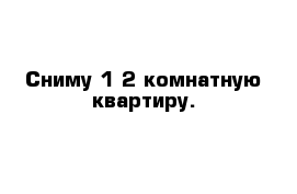 Сниму 1-2 комнатную квартиру.